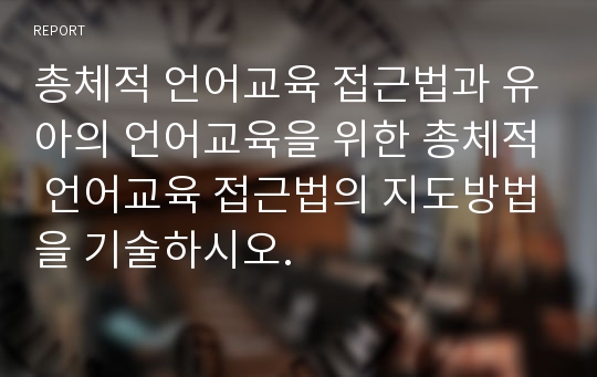 총체적 언어교육 접근법과 유아의 언어교육을 위한 총체적 언어교육 접근법의 지도방법을 기술하시오.