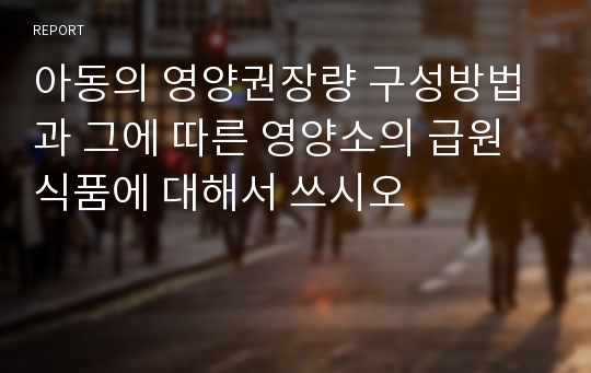 아동의 영양권장량 구성방법과 그에 따른 영양소의 급원식품에 대해서 쓰시오