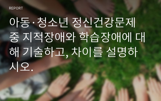 아동·청소년 정신건강문제 중 지적장애와 학습장애에 대해 기술하고, 차이를 설명하시오.