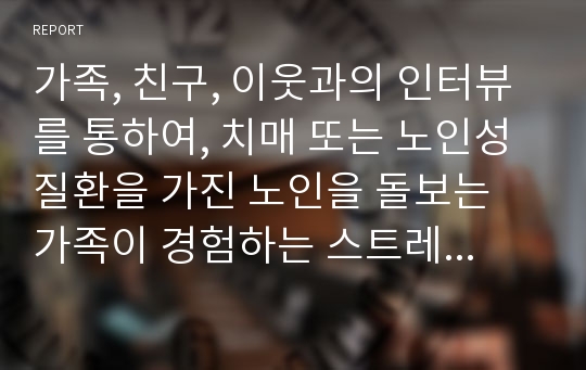 가족, 친구, 이웃과의 인터뷰를 통하여, 치매 또는 노인성질환을 가진 노인을 돌보는 가족이 경험하는 스트레스나 부양부담이 무엇인지와 이를 경감할 수 있는 방안