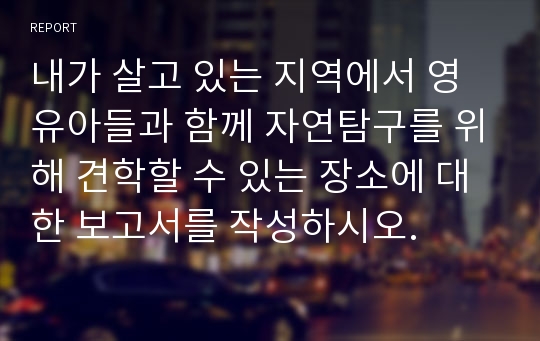 내가 살고 있는 지역에서 영유아들과 함께 자연탐구를 위해 견학할 수 있는 장소에 대한 보고서를 작성하시오.