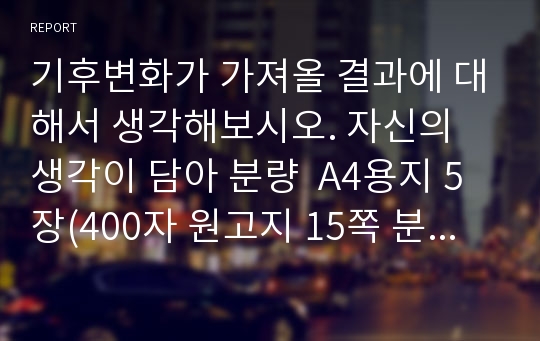 기후변화가 가져올 결과에 대해서 생각해보시오. 자신의 생각이 담아 분량  A4용지 5장(400자 원고지 15쪽 분량) 정도로 작성