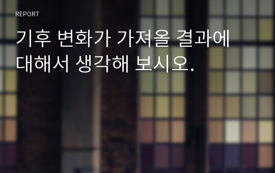 기후 변화가 가져올 결과에 대해서 생각해 보시오.