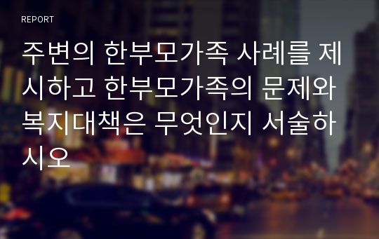 주변의 한부모가족 사례를 제시하고 한부모가족의 문제와 복지대책은 무엇인지 서술하시오