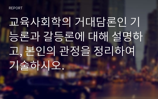 교육사회학의 거대담론인 기능론과 갈등론에 대해 설명하고, 본인의 관정을 정리하여 기술하시오.