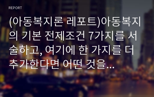 (아동복지론 레포트)아동복지의 기본 전제조건 7가지를 서술하고, 여기에 한 가지를 더 추가한다면 어떤 것을 추가할 것인지 본인의 생각을 서술하시오