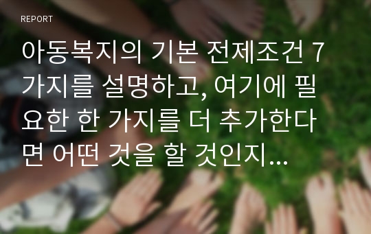 아동복지의 기본 전제조건 7가지를 설명하고, 여기에 필요한 한 가지를 더 추가한다면 어떤 것을 할 것인지 이유까지 본인의 생각으로 기술하시오