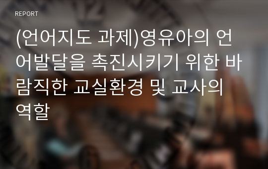 (언어지도 과제)영유아의 언어발달을 촉진시키기 위한 바람직한 교실환경 및 교사의 역할