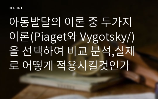 아동발달의 이론 중 두가지 이론(Piaget와 Vygotsky/)을 선택하여 비교 분석,실제로 어떻게 적용시킬것인가