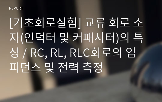 [기초회로실험] 교류 회로 소자(인덕터 및 커패시터)의 특성 / RC, RL, RLC회로의 임피던스 및 전력 측정