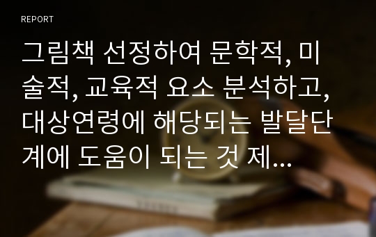 그림책 선정하여 문학적, 미술적, 교육적 요소 분석하고, 대상연령에 해당되는 발달단계에 도움이 되는 것 제시하고, 보강해야할 점을 과제를 하면서 느낀 점과 함께 서술하시오.