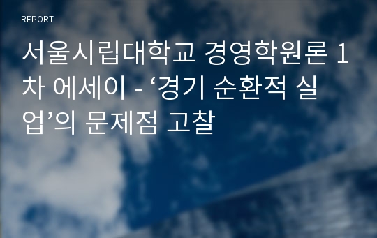 서울시립대학교 경영학원론 1차 에세이 - ‘경기 순환적 실업’의 문제점 고찰 