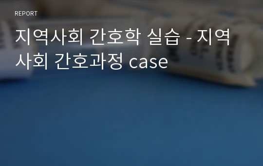 지역사회 간호학 실습 - 지역사회 간호과정 case