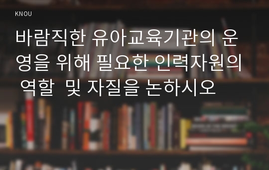 바람직한 유아교육기관의 운영을 위해 필요한 인력자원의 역할  및 자질을 논하시오