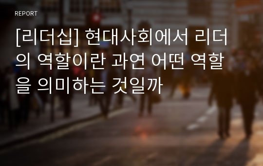 [리더십] 현대사회에서 리더의 역할이란 과연 어떤 역할을 의미하는 것일까