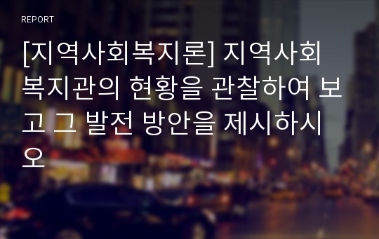 [지역사회복지론] 지역사회 복지관의 현황을 관찰하여 보고 그 발전 방안을 제시하시오