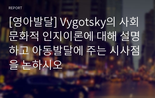 [영아발달] Vygotsky의 사회문화적 인지이론에 대해 설명하고 아동발달에 주는 시사점을 논하시오