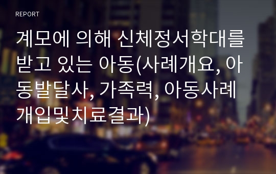 계모에 의해 신체정서학대를 받고 있는 아동(사례개요, 아동발달사, 가족력, 아동사례개입및치료결과)