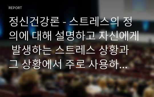 정신건강론 - 스트레스의 정의에 대해 설명하고 자신에게 발생하는 스트레스 상황과 그 상황에서 주로 사용하는 방어기제에 대하여 기술하시오.