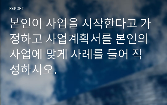 본인이 사업을 시작한다고 가정하고 사업계획서를 본인의 사업에 맞게 사례를 들어 작성하시오.