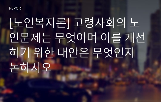 [노인복지론] 고령사회의 노인문제는 무엇이며 이를 개선하기 위한 대안은 무엇인지 논하시오