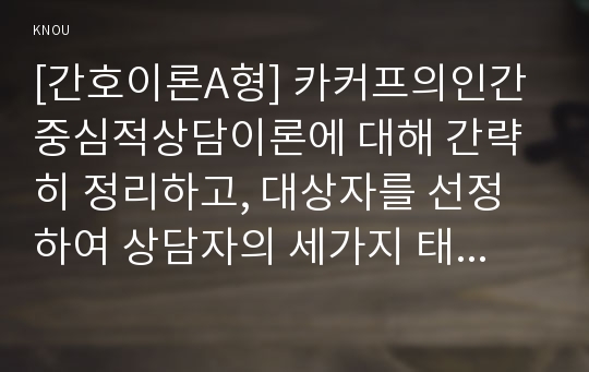 [간호이론A형] 카커프의인간중심적상담이론에 대해 간략히 정리하고, 대상자를 선정하여 상담자의 세가지 태도를 적용, 카커프이론을 적용한 상담결과의 결론을 제시하시오.(방통대 간호이론)