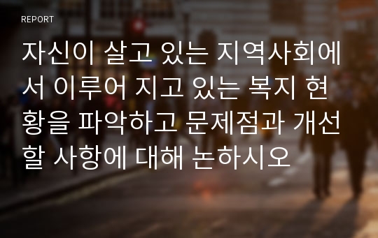 자신이 살고 있는 지역사회에서 이루어 지고 있는 복지 현황을 파악하고 문제점과 개선할 사항에 대해 논하시오