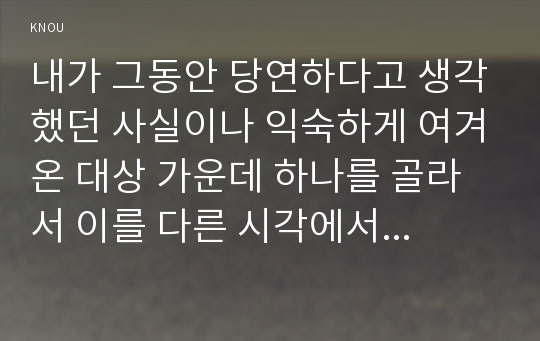 내가 그동안 당연하다고 생각했던 사실이나 익숙하게 여겨온 대상 가운데 하나를 골라서 이를 다른 시각에서 분석해 보시오.