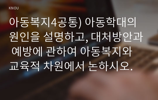 아동복지4공통) 아동학대의 원인을 설명하고, 대처방안과 예방에 관하여 아동복지와 교육적 차원에서 논하시오.