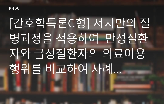 [간호학특론C형] 서치만의 질병과정을 적용하여  만성질환자와 급성질환자의 의료이용행위를 비교하여 사례 분석하여 논의