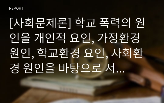 [사회문제론] 학교 폭력의 원인을 개인적 요인, 가정환경 원인, 학교환경 요인, 사회환경 원인을 바탕으로 서술하시오