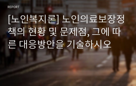 [노인복지론] 노인의료보장정책의 현황 및 문제점, 그에 따른 대응방안을 기술하시오