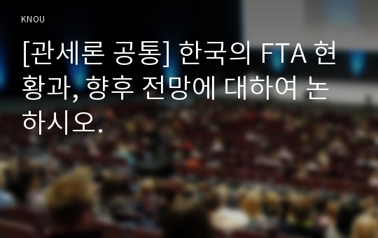 [관세론 공통] 한국의 FTA 현황과, 향후 전망에 대하여 논하시오.