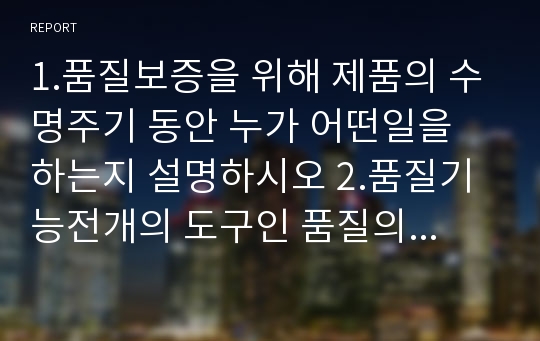 1.품질보증을 위해 제품의 수명주기 동안 누가 어떤일을 하는지 설명하시오 2.품질기능전개의 도구인 품질의 집은 어떤 요소로 구성되어 있는지 설명하시오