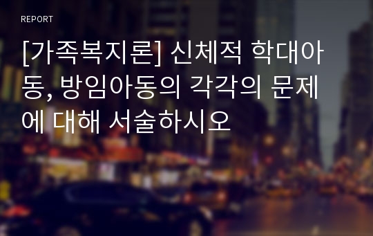 [가족복지론] 신체적 학대아동, 방임아동의 각각의 문제에 대해 서술하시오