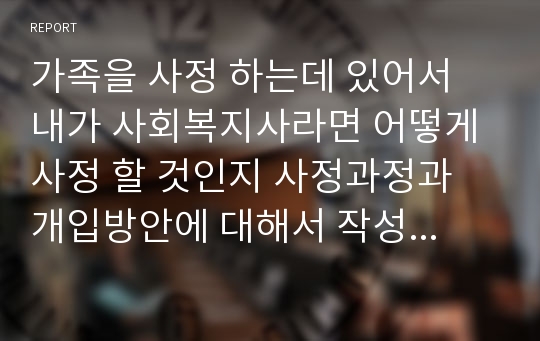 가족을 사정 하는데 있어서 내가 사회복지사라면 어떻게 사정 할 것인지 사정과정과 개입방안에 대해서 작성하시오