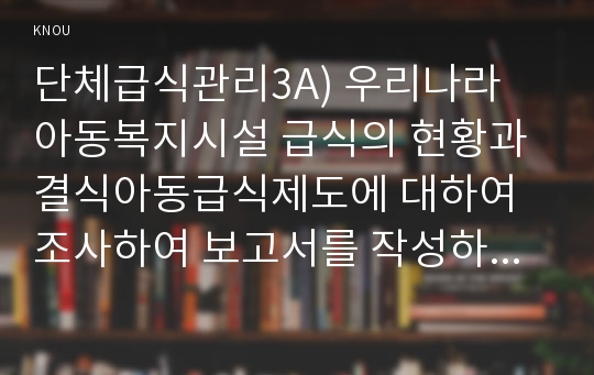 단체급식관리3A) 우리나라 아동복지시설 급식의 현황과 결식아동급식제도에 대하여 조사하여 보고서를 작성하시오0k