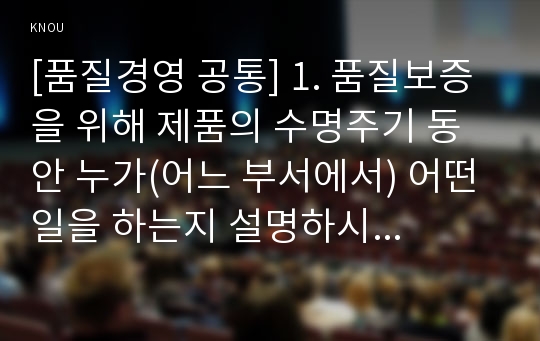 [품질경영 공통] 1. 품질보증을 위해 제품의 수명주기 동안 누가(어느 부서에서) 어떤 일을 하는지 설명하시오.(15점). 2. 품질기능전개의 도구인 품질의 집(house of q