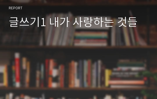 글쓰기1 내가 사랑하는 것들