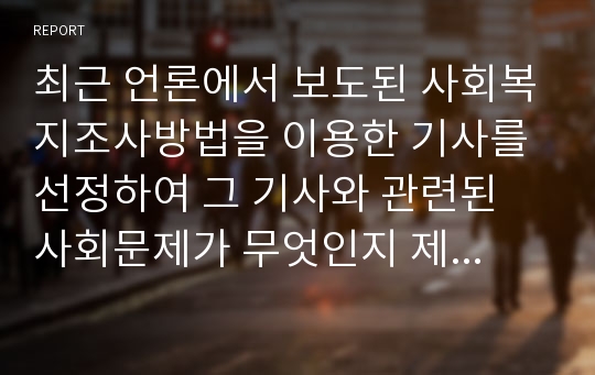 최근 언론에서 보도된 사회복지조사방법을 이용한 기사를 선정하여 그 기사와 관련된 사회문제가 무엇인지 제시하고 그 사회문제와 관련된 주제, 가설, 조사방법, 결과를 정리해 봅니다.