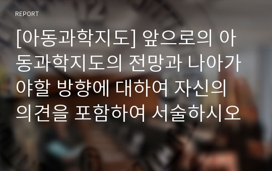 [아동과학지도] 앞으로의 아동과학지도의 전망과 나아가야할 방향에 대하여 자신의 의견을 포함하여 서술하시오