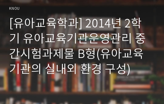 [유아교육학과] 2014년 2학기 유아교육기관운영관리 중간시험과제물 B형(유아교육기관의 실내외 환경 구성)