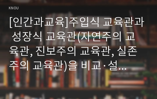 [인간과교육]주입식 교육관과 성장식 교육관(자연주의 교육관, 진보주의 교육관, 실존주의 교육관)을 비교·설명하고, 그 교육적 시사점을 논하시오.