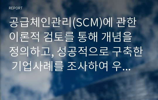 공급체인관리(SCM)에 관한 이론적 검토를 통해 개념을 정의하고, 성공적으로 구축한 기업사례를 조사하여 우리기업이 나아갈 방향을 제시하시오