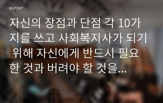 자신의 장점과 단점 각 10가지를 쓰고 사회복지사가 되기 위해 자신에게 반드시 필요한 것과 버려야 할 것을 고르고 그 이유를 쓰시오