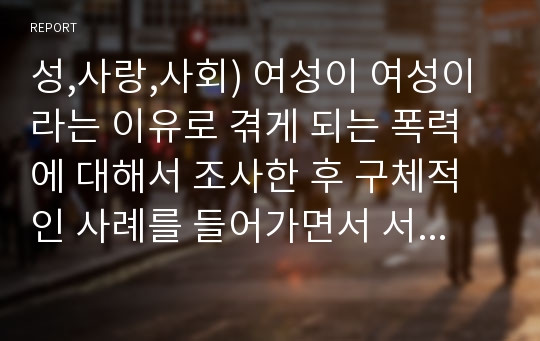 성,사랑,사회) 여성이 여성이라는 이유로 겪게 되는 폭력에 대해서 조사한 후 구체적인 사례를 들어가면서 서술하고, 개선을 위해서는 어떤 노력이 필요할지 적으시오.