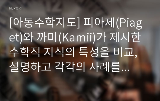 [아동수학지도] 피아제(Piaget)와 까미(Kamii)가 제시한 수학적 지식의 특성을 비교, 설명하고 각각의 사례를 들어보시오