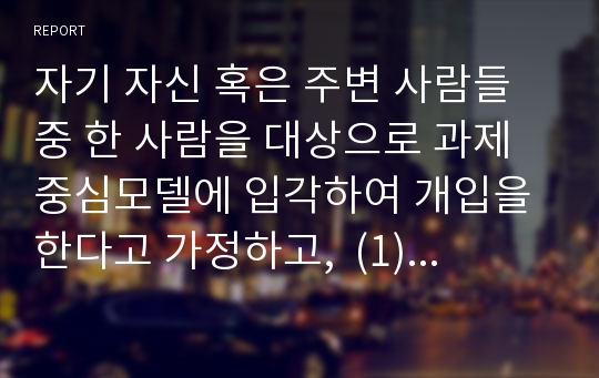 자기 자신 혹은 주변 사람들 중 한 사람을 대상으로 과제중심모델에 입각하여 개입을 한다고 가정하고,  (1) 해당 사례(가명이나 이니셜 사용)의 표적문제에 대해 사정한 내용을 제시