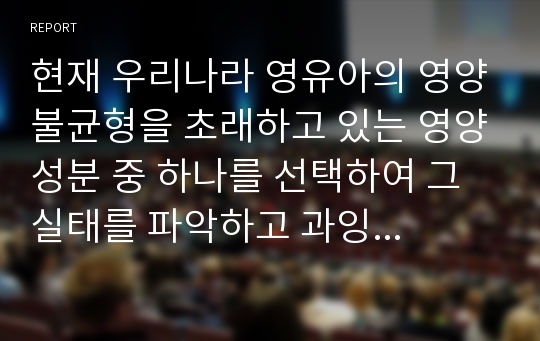 현재 우리나라 영유아의 영양불균형을 초래하고 있는 영양성분 중 하나를 선택하여 그 실태를 파악하고 과잉 혹은 결핍으로 인해 생겨날 수 있는 영양 문제점과 이에 따른 올바른 식생활