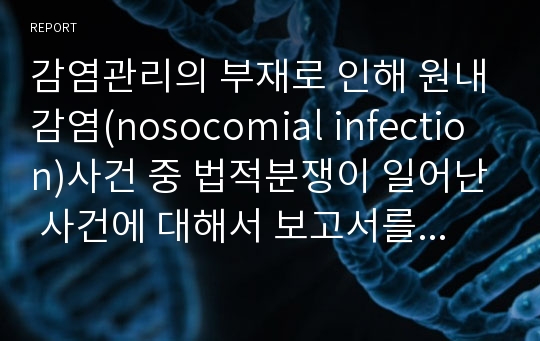 감염관리의 부재로 인해 원내감염(nosocomial infection)사건 중 법적분쟁이 일어난 사건에 대해서 보고서를 작성한 것입니다. 교수님께 칭찬받은 레포트입니다!